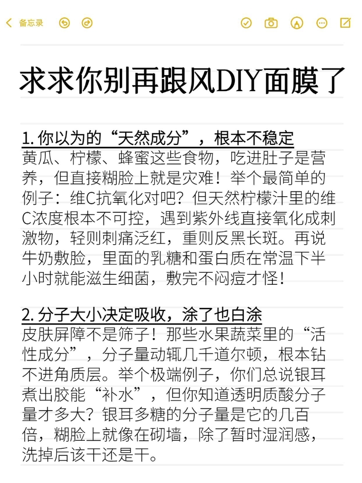 听劝，千万不要DIY面膜       DIY面膜唯一的作用是让你觉得自己在“认真护肤”，本质和往脸上贴人民币求心理安慰没区别。真想护肤就用正规产品，嫌贵就做好基础清洁保湿防晒。  1. 你以为的“天然成分”，根本不稳定 2. 分子大小决定吸收，涂了也白涂 3. 厨房≠实验室，卫生条件直接翻车 4. 酸碱度乱来，皮肤屏障说崩就崩 5. 浓度不可控，过敏源遍地都是 6. 即时效果全是假象 7. 专业人...