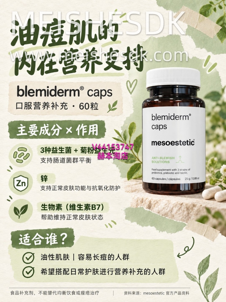 总是泛油光、痘痘反复冒？🌿 日常护肤之外，也可以关注内在营养支持。  mesoestetic blemiderm® caps ✨ 3种益生菌＋菊粉益生元，支持肠道菌群平衡 ✨ 锌＋生物素，帮助维持正常皮肤状态  为油性、易长痘肌肤提供口服营养补充💚  食品补充剂，不能替代均衡饮食或痤疮治疗。